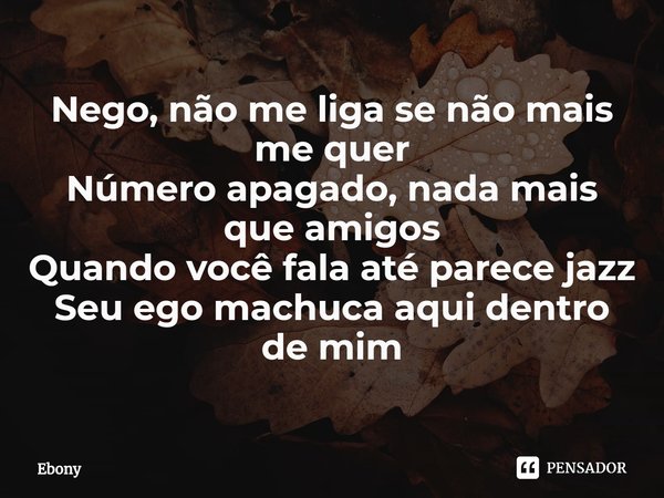 ⁠Nego, não me liga se não mais me quer
Número apagado, nada mais que amigos
Quando você fala até parece jazz
Seu ego machuca aqui dentro de mim... Frase de Ebony.