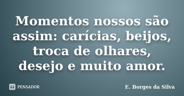 Momentos nossos são assim: carícias, beijos, troca de olhares, desejo e muito amor.... Frase de E. Borges da Silva.