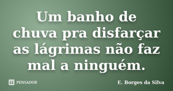 Um banho de chuva pra disfarçar as lágrimas não faz mal a ninguém.... Frase de E. Borges da Silva.