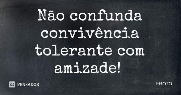 Não confunda convivência tolerante com amizade!... Frase de EBOTO.