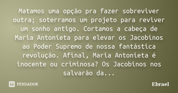 Matamos uma opção pra fazer sobreviver outra; soterramos um projeto para reviver um sonho antigo. Cortamos a cabeça de Maria Antonieta para elevar os Jacobinos ... Frase de Ebrael.