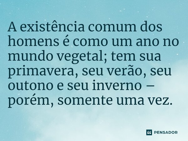 ⁠A existência comum dos homens é como um ano no mundo vegetal; tem sua primavera, seu verão, seu outono e seu inverno – porém, somente uma vez.... Frase de E. Bulwer Lytton em Zanoni.