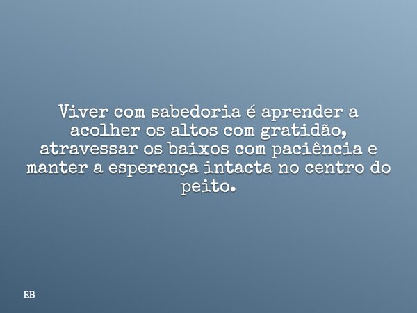 Viver com sabedoria é aprender a acolher os altos com gratidão, atravessar os baixos com paciência e manter a esperança intacta no centro do peito.... Frase de EB.