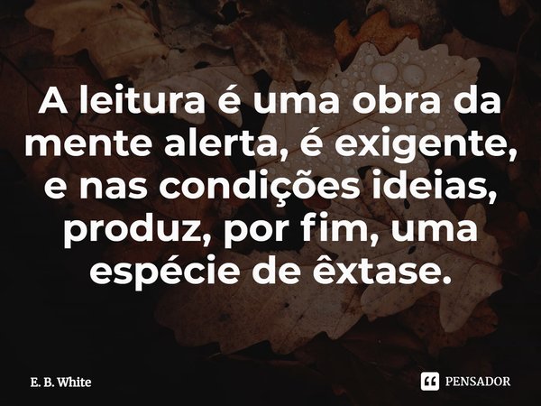⁠A leitura é uma obra da mente alerta, é exigente, e nas condições ideias, produz, por fim, uma espécie de êxtase.... Frase de E. B. White.