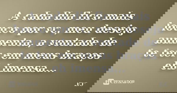 A cada dia fico mais louco por vc, meu desejo aumenta, a vontade de te ter em meus braços eh imensa...... Frase de E. C..