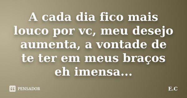 A cada dia fico mais louco por vc, meu desejo aumenta, a vontade de te ter em meus braços eh imensa...... Frase de E. C..