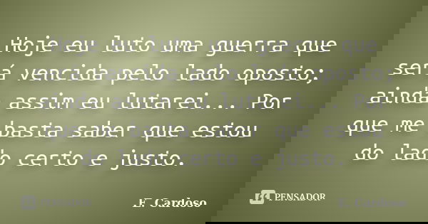 Hoje eu luto uma guerra que será vencida pelo lado oposto; ainda assim eu lutarei... Por que me basta saber que estou do lado certo e justo.... Frase de E. Cardoso.