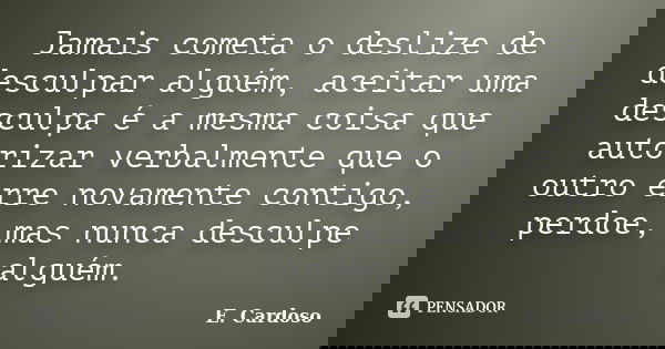 Jamais cometa o deslize de desculpar alguém, aceitar uma desculpa é a mesma coisa que autorizar verbalmente que o outro erre novamente contigo, perdoe, mas nunc... Frase de E. Cardoso.