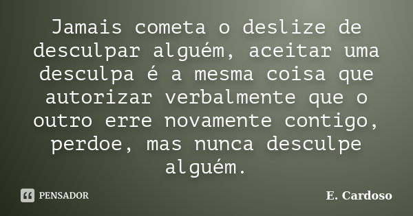 Jamais cometa o deslize de desculpar alguém, aceitar uma desculpa é a mesma coisa que autorizar verbalmente que o outro erre novamente contigo, perdoe, mas nunc... Frase de E. Cardoso.