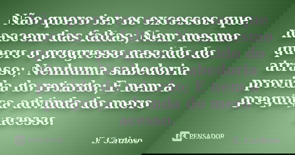 Não quero ter os excessos que nascem das faltas; Nem mesmo quero o progresso nascido do atraso; Nenhuma sabedoria provida do retardo; E nem a preguiça advinda d... Frase de E. Cardoso.