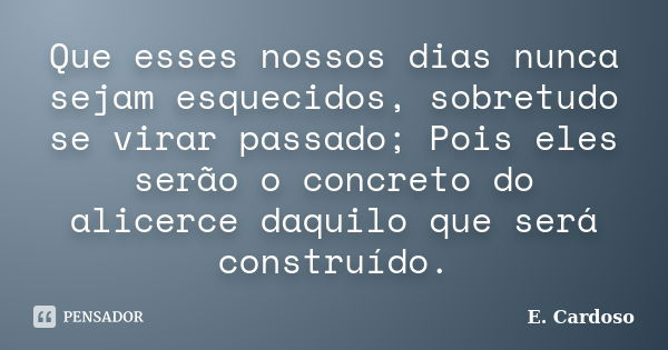 Que esses nossos dias nunca sejam esquecidos, sobretudo se virar passado; Pois eles serão o concreto do alicerce daquilo que será construído.... Frase de E. Cardoso.