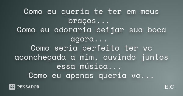 Como eu queria te ter em meus braços... Como eu adoraria beijar sua boca agora... Como seria perfeito ter vc aconchegada a mim, ouvindo juntos essa música... Co... Frase de E. C.