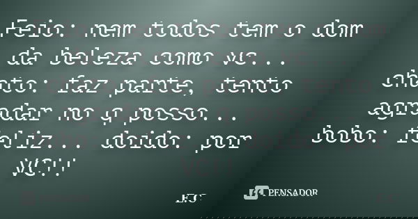 Feio: nem todos tem o dom da beleza como vc... chato: faz parte, tento agradar no q posso... bobo: feliz... doido: por VC!!... Frase de E. C..