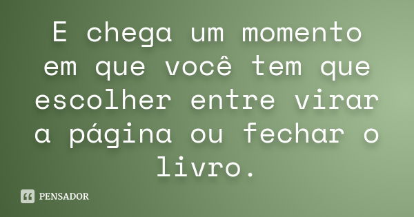 E chega um momento em que você tem que escolher entre virar a página ou fechar o livro.