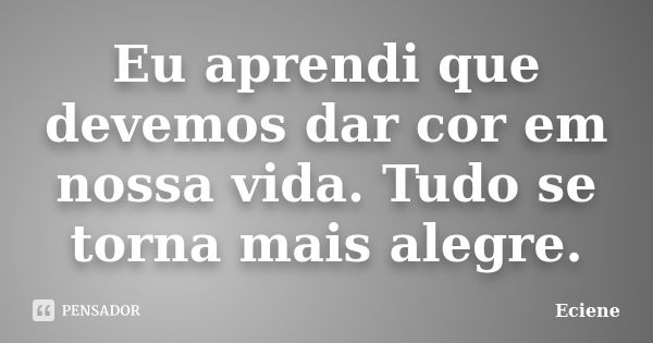 Eu aprendi que devemos dar cor em nossa vida. Tudo se torna mais alegre.... Frase de Eciene.