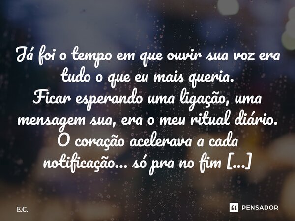 Já foi o tempo em que ouvir sua voz era tudo o que eu mais queria. Ficar esperando uma ligação, uma mensagem sua, era o meu ritual diário. O coração acelerava a... Frase de E.C..