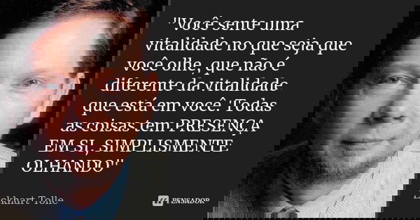 Você sente uma vitalidade no que seja que você olhe, que não é diferente da vitalidade que está em você. Todas as coisas têm presença em si, simplesmente olhand... Frase de Eckhart Tolle.