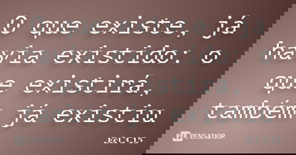 O que existe, já havia existido: o que existirá, também já existiu... Frase de Ecl 3 15.