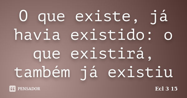 O que existe, já havia existido: o que existirá, também já existiu... Frase de Ecl 3 15.