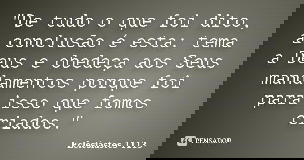 "De tudo o que foi dito, a conclusão é esta: tema a Deus e obedeça aos Seus mandamentos porque foi para isso que fomos criados."... Frase de Eclesiastes 1113.