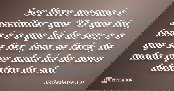 Ser livre mesmo é assimilar que "O que foi, isso é o que há de ser; e o que se fez, isso se fará; de modo que nada há de novo debaixo do sol.... Frase de Eclesiastes 1.9.