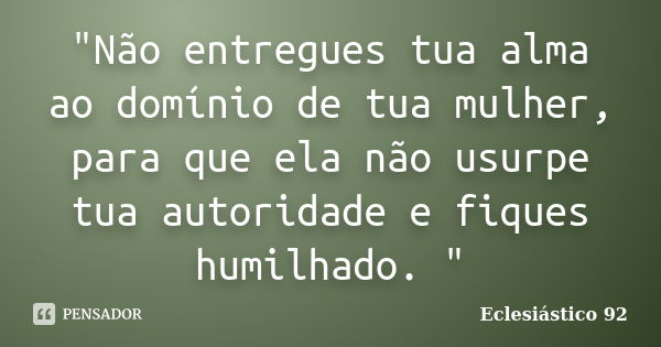 "Não entregues tua alma ao domínio de tua mulher, para que ela não usurpe tua autoridade e fiques humilhado. "... Frase de Eclesiástico 92.