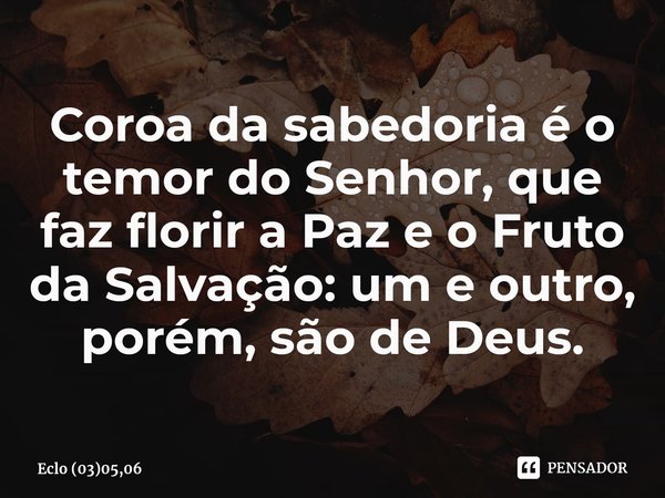 ⁠Coroa da sabedoria é o temor do Senhor, que faz florir a Paz e o Fruto da Salvação: um e outro, porém, são de Deus.... Frase de Eclo (03)05,06.