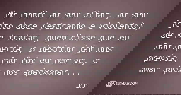 Me rendi ao seu olhar, ao seu jeito doce (estranho e violento) de me tratar, quem disse que eu não queria, o destino jah nos previa, não foi eu nem vc, o amor q... Frase de E. C..