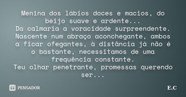 Menina dos lábios doces e macios, do beijo suave e ardente... Da calmaria a voracidade surpreendente. Nascente num abraço aconchegante, ambos a ficar ofegantes,... Frase de E. C..