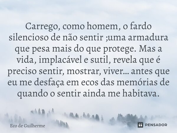 Carrego, como homem, o fardo silencioso de não sentir ;uma armadura que pesa mais do que protege. Mas a vida, implacável e sutil, revela que é preciso sentir, m... Frase de Eco de Guilherme.