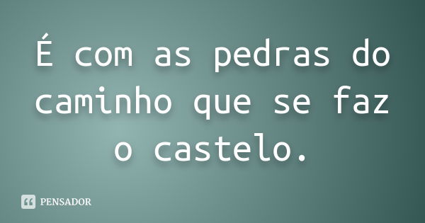 É com as pedras do caminho que se faz o castelo.