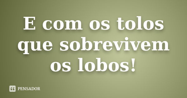 E com os tolos que sobrevivem os lobos!