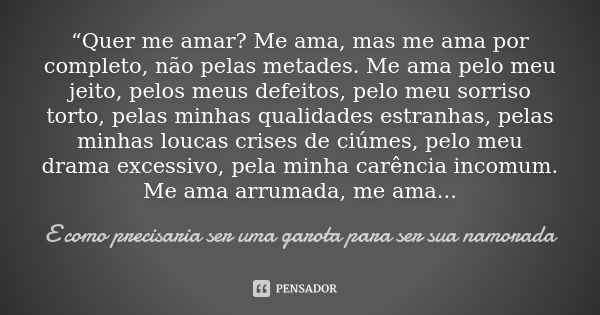 “Quer me amar? Me ama, mas me ama por completo, não pelas metades. Me ama pelo meu jeito, pelos meus defeitos, pelo meu sorriso torto, pelas minhas qualidades e... Frase de E como precisaria ser uma garota para ser sua namorada.