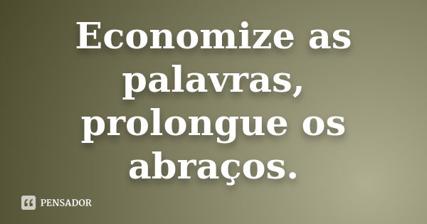 Economize as palavras, prolongue os abraços.