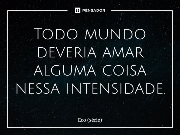 ⁠Todo mundo deveria amar alguma coisa nessa intensidade.... Frase de Eco (série).