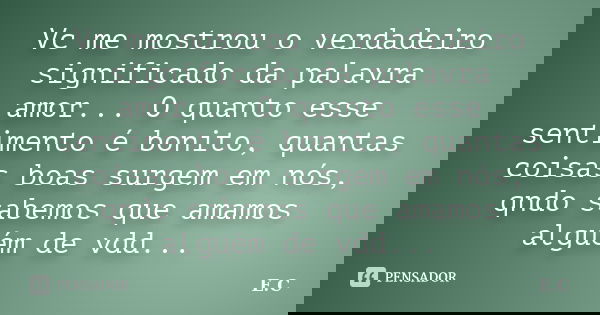 Vc me mostrou o verdadeiro significado da palavra amor... O quanto esse sentimento é bonito, quantas coisas boas surgem em nós, qndo sabemos que amamos alguém d... Frase de E. C..