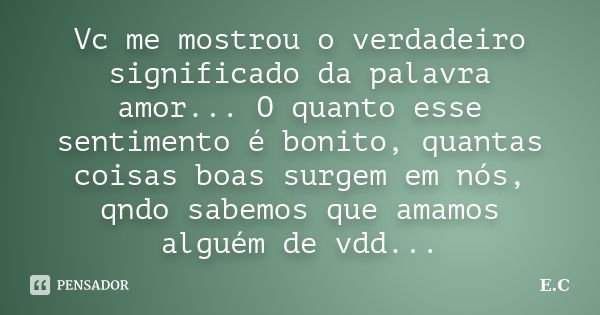 Vc me mostrou o verdadeiro significado da palavra amor... O quanto esse sentimento é bonito, quantas coisas boas surgem em nós, qndo sabemos que amamos alguém d... Frase de E. C..