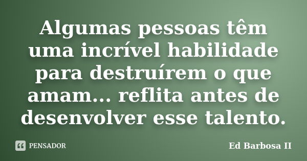 Algumas pessoas têm uma incrível habilidade para destruírem o que amam... reflita antes de desenvolver esse talento.... Frase de Ed Barbosa II.