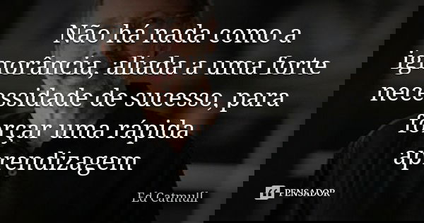 Não há nada como a ignorância, aliada a uma forte necessidade de sucesso, para forçar uma rápida aprendizagem... Frase de Ed Catmull.