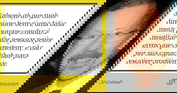 O desejo de que tudo funcione bem é uma falsa meta, porque conduz à medição das pessoas pelos erros que cometem, e não por sua capacidade para resolver problema... Frase de Ed Catmull.