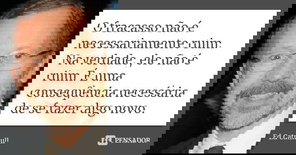 O fracasso não é necessariamente ruim. Na verdade, ele não é ruim. É uma consequência necessária de se fazer algo novo.... Frase de Ed Catmull.