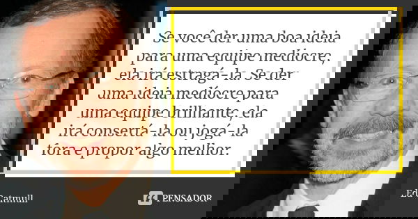 Se você der uma boa ideia para uma equipe medíocre, ela irá estragá-la. Se der uma ideia medíocre para uma equipe brilhante, ela irá consertá-la ou jogá-la fora... Frase de Ed Catmull.