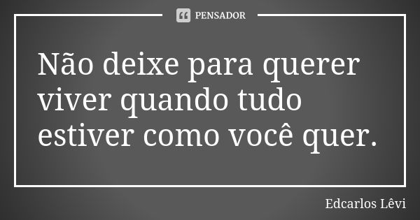 Não deixe para querer viver quando tudo estiver como você quer.... Frase de Edcarlos Lêvi.