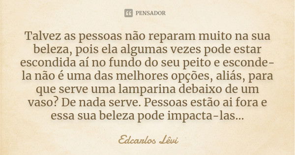 Talvez as pessoas não reparam muito na sua beleza, pois ela algumas vezes pode estar escondida aí no fundo do seu peito e esconde-la não é uma das melhores opçõ... Frase de Edcarlos Lêvi.