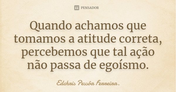 Quando achamos que tomamos a atitude correta, percebemos que tal ação não passa de egoísmo.... Frase de Edchris Pessôa Ferreira..