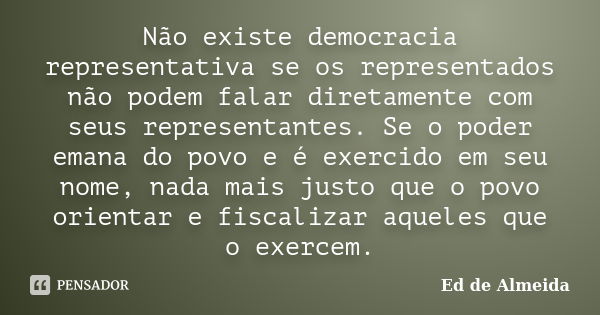 Não existe democracia representativa se os representados não podem falar diretamente com seus representantes. Se o poder emana do povo e é exercido em seu nome,... Frase de Ed de Almeida.