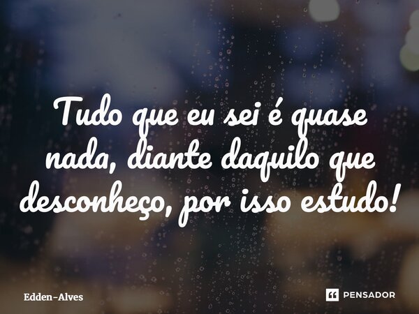 ⁠Tudo que eu sei é quase nada, diante daquilo que desconheço, por isso estudo!... Frase de Edden-Alves.