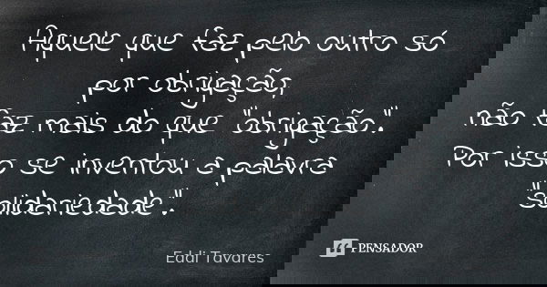 Aquele que faz pelo outro só por obrigação, não faz mais do que "obrigação". Por isso se inventou a palavra "solidariedade".... Frase de Eddi Tavares.