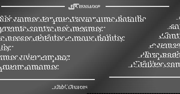 Nós vamos ter que travar uma batalha sangrenta contra nós mesmos;
Contra nossos defeitos e maus hábitos, e vencê-los;
Para podermos viver em paz,
E felizes com ... Frase de Eddi Tavares.