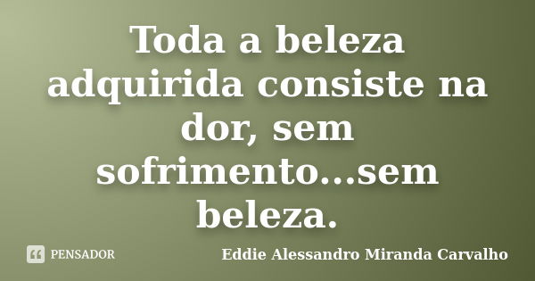 Toda a beleza adquirida consiste na dor, sem sofrimento...sem beleza.... Frase de Eddie Alessandro Miranda Carvalho.